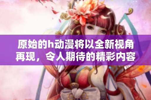 原始的h动漫将以全新视角再现，令人期待的精彩内容即将揭晓。