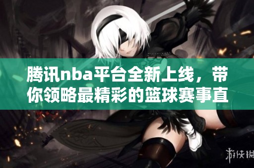 腾讯nba平台全新上线，带你领略最精彩的篮球赛事直播和资讯！
