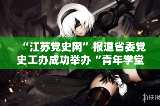 “江苏党史网”报道省委党史工办成功举办“青年学堂”活动，引导青年学习历史