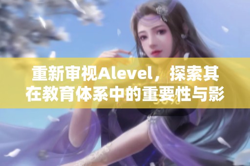 重新审视Alevel，探索其在教育体系中的重要性与影响力