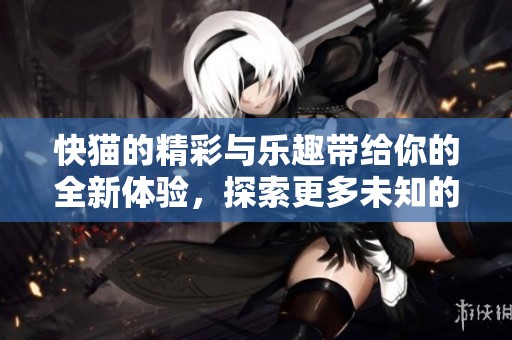 快猫的精彩与乐趣带给你的全新体验，探索更多未知的快猫世界环亚。