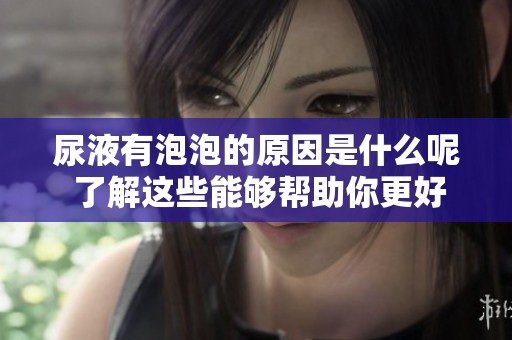 尿液有泡泡的原因是什么呢 了解这些能够帮助你更好地关注身体健康