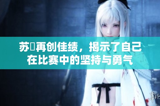 苏玥再创佳绩，揭示了自己在比赛中的坚持与勇气