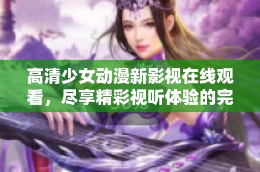 高清少女动漫新影视在线观看，尽享精彩视听体验的完美之旅