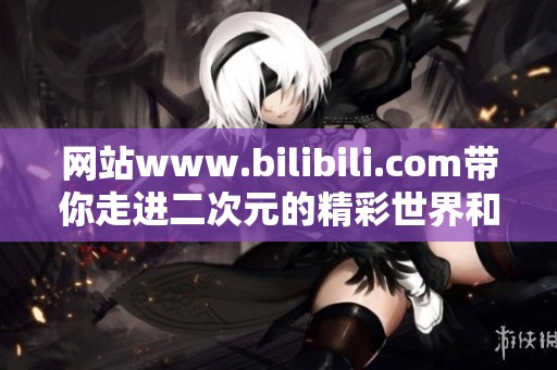 网站www.bilibili.com带你走进二次元的精彩世界和丰富的创作内容