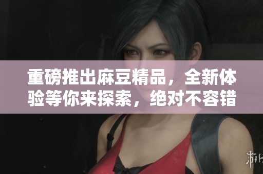 重磅推出麻豆精品，全新体验等你来探索，绝对不容错过的精彩！