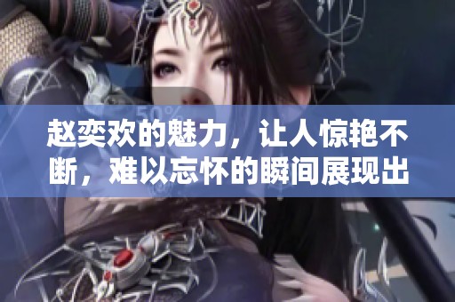 赵奕欢的魅力，让人惊艳不断，难以忘怀的瞬间展现出她的风采