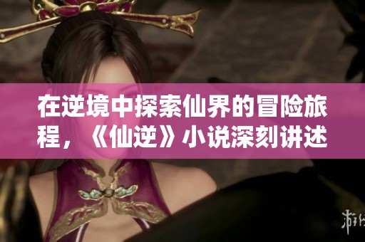 在逆境中探索仙界的冒险旅程，《仙逆》小说深刻讲述了主人公的成长故事