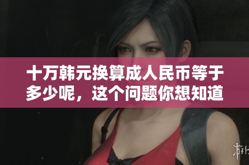 十万韩元换算**民币等于多少呢，这个问题你想知道答案吗