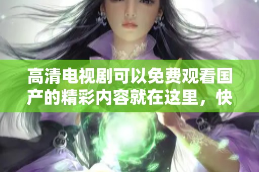 高清电视剧可以免费观看国产的精彩内容就在这里，快来一起欣赏吧