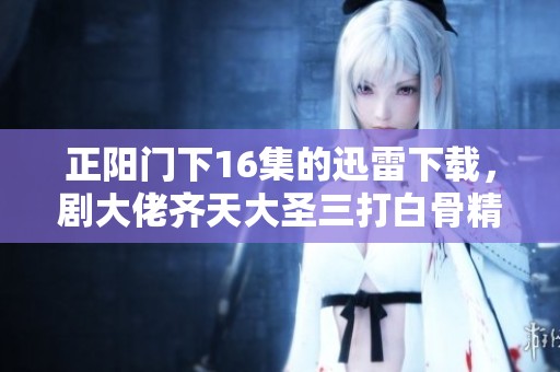 正阳门下16集的迅雷下载，剧大佬齐天大圣三打白骨精2020年带你重温经典