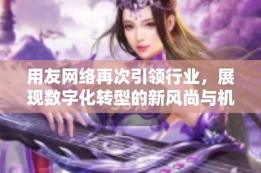 用友网络再次引领行业，展现数字化转型的新风尚与机遇
