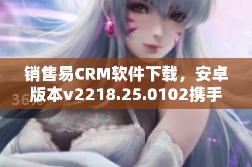 销售易CRM软件下载，安卓版本v2218.25.0102携手销售易crm手机下载一起体验