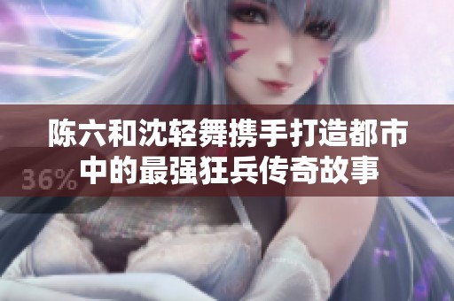 陈六和沈轻舞携手打造都市中的最强狂兵传奇故事