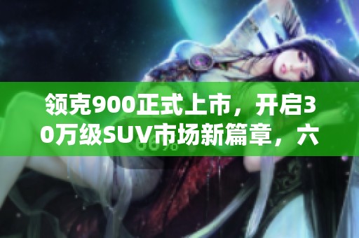 领克900正式上市，开启30万级SUV市场新篇章，六座布局颠覆传统认知