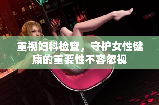 重视妇科检查，守护女性健康的重要性不容忽视
