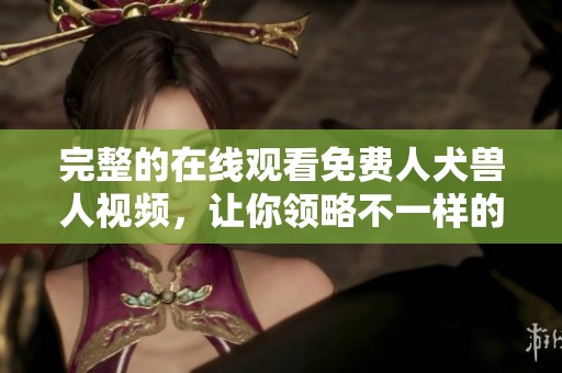 完整的在线观看免费人犬兽人视频，让你领略不一样的精彩体验
