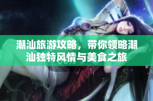 潮汕旅游攻略，带你领略潮汕独特风情与美食之旅