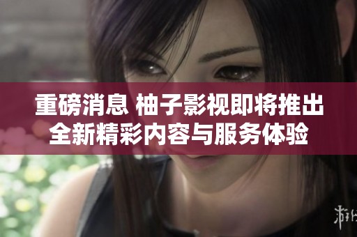 重磅消息 柚子影视即将推出全新精彩内容与服务体验