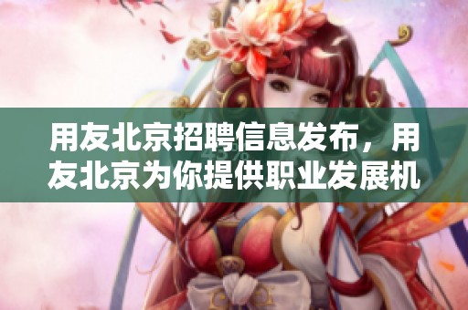 用友北京招聘信息发布，用友北京为你提供职业发展机会