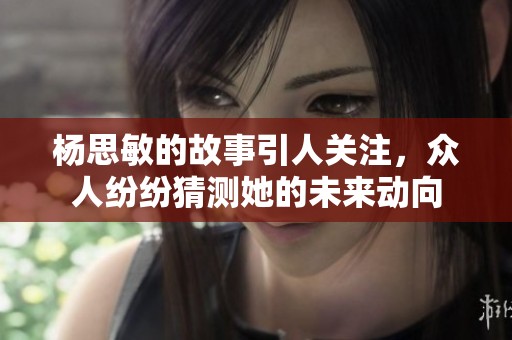 杨思敏的故事引人关注，众人纷纷猜测她的未来动向