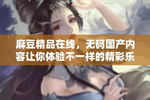 麻豆精品在线，**国产内容让你体验不一样的精彩乐趣。