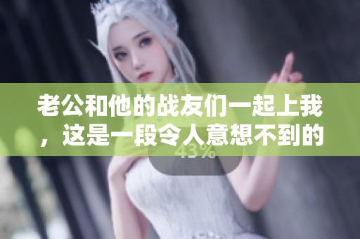 老公和他的战友们一起上我，这是一段令人意想不到的故事揭秘