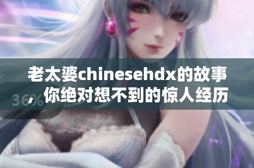 老太婆chinesehdx的故事，你绝对想不到的惊人经历！