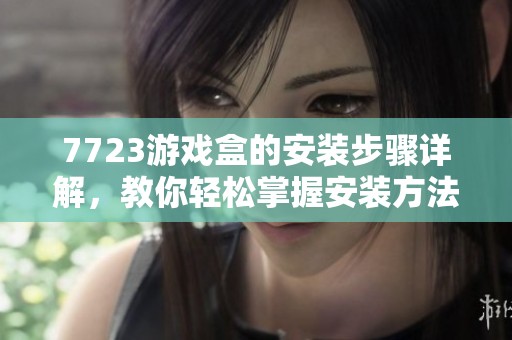 7723游戏盒的安装步骤详解，教你轻松掌握安装方法与技巧