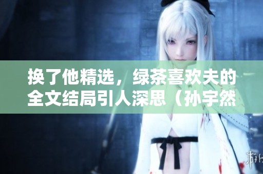 换了他精选，绿茶喜欢夫的全文结局引人深思（孙宇然凌一航）