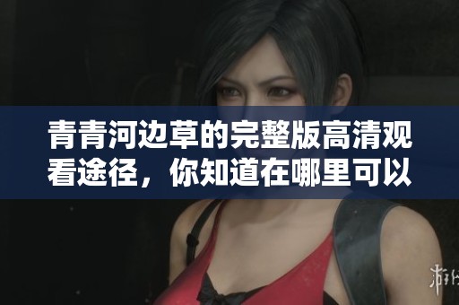 青青河边草的完整版高清观看途径，你知道在哪里可以免费观看吗