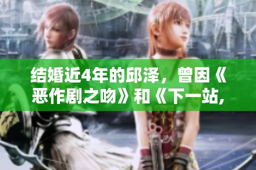 结婚近4年的邱泽，曾因《恶作剧之吻》和《下一站,幸福》而备受关注
