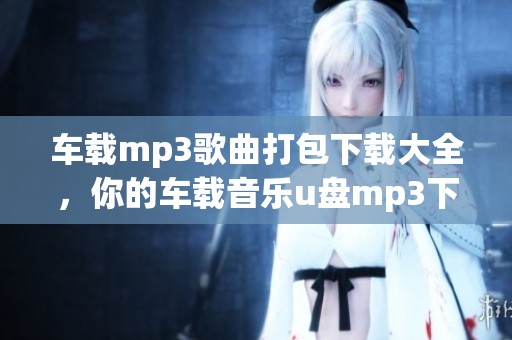 车载mp3歌曲打包下载大全，你的车载音乐u盘mp3下载一步到位