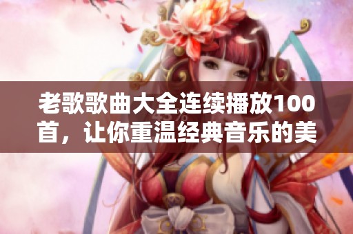 老歌歌曲大全连续播放100首，让你重温经典音乐的美好时光