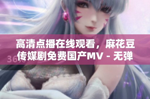 高清点播在线观看，麻花豆传媒剧免费国产MV - 无弹窗免费播放，畅享精彩内容