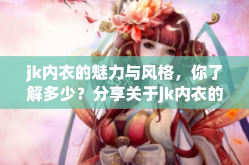jk内衣的魅力与风格，你了解多少？分享关于jk内衣的独特之处。