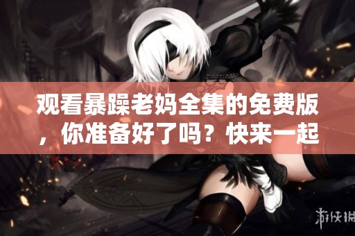 观看暴躁老妈全集的免费版，你准备好了吗？快来一起享受吧！