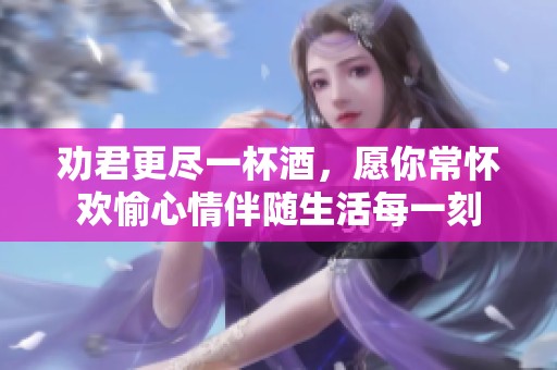 劝君更尽一杯酒，愿你常怀欢愉心情伴随生活每一刻