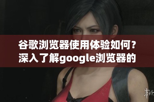 谷歌浏览器使用体验如何？深入了解google浏览器的性能与特色。