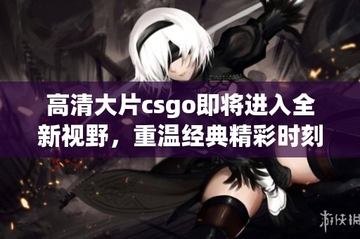 高清大片csgo即将进入全新视野，重温经典精彩时刻不容错过