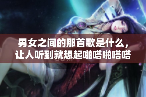 男女之间的那首歌是什么，让人听到就想起啪嗒啪嗒嗒嗒嗒嗒嗒的节奏