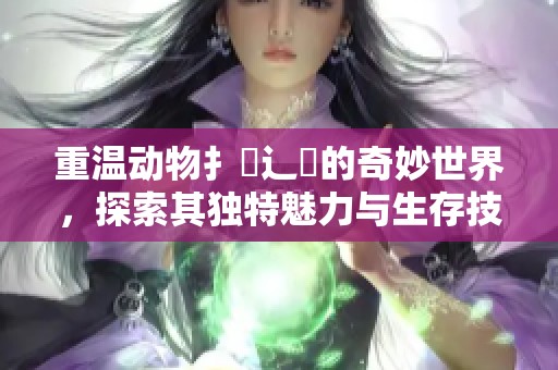重温动物扌喿辶畐的奇妙世界，探索其独特魅力与生存技能