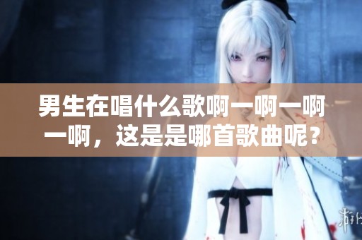 男生在唱什么歌啊一啊一啊一啊，这是是哪首歌曲呢？