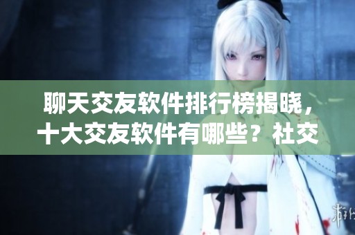 聊天交友软件排行榜揭晓，十大交友软件有哪些？社交app全方位分析分享