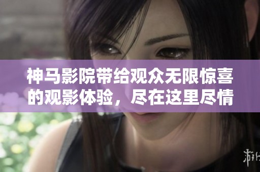 神马影院带给观众无限惊喜的观影体验，尽在这里尽情享受吧