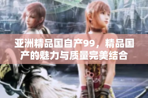 亚洲精品国自产99，精品国产的魅力与质量完美结合