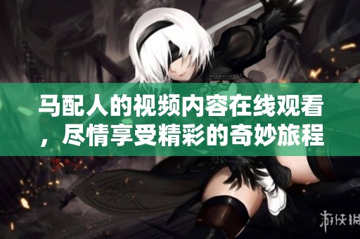 马配人的视频内容在线观看，尽情享受精彩的奇妙旅程。