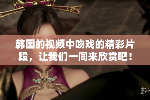 韩国的视频中吻戏的精彩片段，让我们一同来欣赏吧！