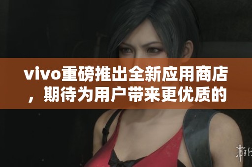 vivo重磅推出全新应用商店，期待为用户带来更优质的体验与服务