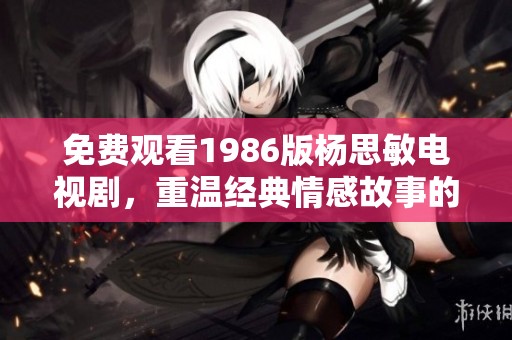 免费观看1986版杨思敏电视剧，重温经典情感故事的观众体验